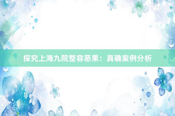 探究上海九院整容恶果：真确案例分析